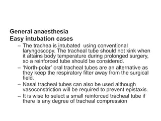 General anaesthesia
Easy intubation cases
– The trachea is intubated using conventional
laryngoscopy. The tracheal tube should not kink when
it attains body temperature during prolonged surgery,
so a reinforced tube should be considered.
– ‘North‐polar’ oral tracheal tubes are an alternative as
they keep the respiratory filter away from the surgical
field.
– Nasal tracheal tubes can also be used although
vasoconstriction will be required to prevent epistaxis.
– It is wise to select a small reinforced tracheal tube if
there is any degree of tracheal compression
 