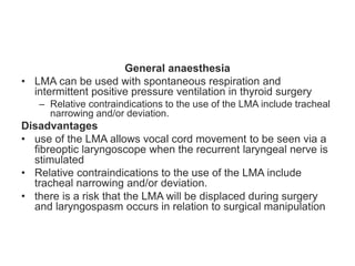 General anaesthesia
• LMA can be used with spontaneous respiration and
intermittent positive pressure ventilation in thyroid surgery
– Relative contraindications to the use of the LMA include tracheal
narrowing and/or deviation.
Disadvantages
• use of the LMA allows vocal cord movement to be seen via a
fibreoptic laryngoscope when the recurrent laryngeal nerve is
stimulated
• Relative contraindications to the use of the LMA include
tracheal narrowing and/or deviation.
• there is a risk that the LMA will be displaced during surgery
and laryngospasm occurs in relation to surgical manipulation
 
