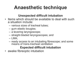 Anaesthetic technique
Unexpected difficult intubation
• Items which should be available to deal with such
a situation include:
– various sizes of tracheal tubes;
– gum elastic bougies;
– a levering laryngoscope;
– straight‐bladed laryngoscopes; and
– LMA;
– ready access to an intubating fibrescope; and some
means of trans‐tracheal ventilation
Expected difficult intubation
• awake fibreoptic intubation
 