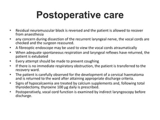 Postoperative care
• Residual neuromuscular block is reversed and the patient is allowed to recover
from anaesthesia
• any concern during dissection of the recurrent laryngeal nerve, the vocal cords are
checked and the surgeon reassured.
• A fibreoptic endoscope may be used to view the vocal cords atraumatically
• When adequate spontaneous respiration and laryngeal reflexes have returned, the
patient is extubated
• Every attempt should be made to prevent coughing
• If there is no immediate respiratory obstruction, the patient is transferred to the
recovery ward.
• The patient is carefully observed for the development of a cervical haematoma
and is returned to the ward after attaining appropriate discharge criteria.
• Signs of hypocalcaemia are treated by calcium supplements and, following total
thyroidectomy, thyroxine 100 µg daily is prescribed.
• Postoperatively, vocal cord function is examined by indirect laryngoscopy before
discharge.
 