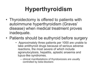 Hyperthyroidism
• Thyroidectomy is offered to patients with
autoimmune hyperthyroidism (Graves’
disease) when medical treatment proves
inadequate.
• Patients should be euthyroid before surgery
• Approximately three patients per 1000 are unable to
take antithyroid drugs because of serious adverse
reactions, the most severe of which include
agranulocytosis, hepatitis, aplastic anaemia and
lupus‐like syndromes.
– clinical manifestations of thyrotoxicosis are usually
controlled by beta‐blockers
 