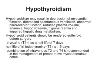 Hypothyroidism
Hypothyroidism may result in depression of myocardial
function, decreased spontaneous ventilation, abnormal
baroreceptor function, reduced plasma volume,
anaemia, hypoglycaemia, hyponatraemia and
impaired hepatic drug metabolism.
Hypothyroid patients should be rendered euthyroid
before surgery
thyroxine (T4) has a half‐life of 7 days
half‐life of tri‐iodothyronine (T3) is 1.5 days
combination of intravenous T3 and T4 is recommended
in the management of preoperative myxoedematous
coma
 