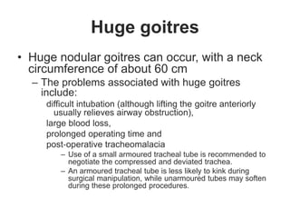 Huge goitres
• Huge nodular goitres can occur, with a neck
circumference of about 60 cm
– The problems associated with huge goitres
include:
difficult intubation (although lifting the goitre anteriorly
usually relieves airway obstruction),
large blood loss,
prolonged operating time and
post‐operative tracheomalacia
– Use of a small armoured tracheal tube is recommended to
negotiate the compressed and deviated trachea.
– An armoured tracheal tube is less likely to kink during
surgical manipulation, while unarmoured tubes may soften
during these prolonged procedures.
 