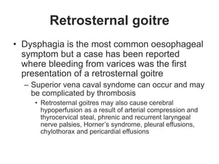 Retrosternal goitre
• Dysphagia is the most common oesophageal
symptom but a case has been reported
where bleeding from varices was the first
presentation of a retrosternal goitre
– Superior vena caval syndome can occur and may
be complicated by thrombosis
• Retrosternal goitres may also cause cerebral
hypoperfusion as a result of arterial compression and
thyrocervical steal, phrenic and recurrent laryngeal
nerve palsies, Horner’s syndrome, pleural effusions,
chylothorax and pericardial effusions
 