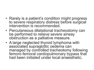 • Rarely is a patient’s condition might progress
to severe respiratory distress before surgical
intervention is recommended.
• Percutaneous dilatational tracheostomy can
be performed to relieve severe airway
obstruction as a palliative measure.
• A large neglected thyroid lymphoma with
associated supraglottic oedema can
managed by controlled tracheotomy following
femoro‐femoral cardiopulmonary bypass that
had been initiated under local anaesthetic.
 