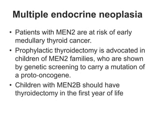 Multiple endocrine neoplasia
• Patients with MEN2 are at risk of early
medullary thyroid cancer.
• Prophylactic thyroidectomy is advocated in
children of MEN2 families, who are shown
by genetic screening to carry a mutation of
a proto‐oncogene.
• Children with MEN2B should have
thyroidectomy in the first year of life
 