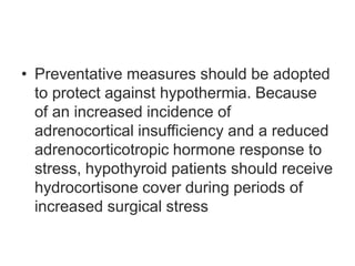 • Preventative measures should be adopted
to protect against hypothermia. Because
of an increased incidence of
adrenocortical insufficiency and a reduced
adrenocorticotropic hormone response to
stress, hypothyroid patients should receive
hydrocortisone cover during periods of
increased surgical stress
 