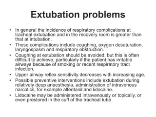 Extubation problems
• In general the incidence of respiratory complications at
tracheal extubation and in the recovery room is greater than
that at intubation.
• These complications include coughing, oxygen desaturation,
laryngospasm and respiratory obstruction.
• Coughing at extubation should be avoided, but this is often
difficult to achieve, particularly if the patient has irritable
airways because of smoking or recent respiratory tract
infection.
• Upper airway reflex sensitivity decreases with increasing age.
• Possible preventive interventions include extubation during
relatively deep anaesthesia, administration of intravenous
narcotics, for example alfentanil and lidocaine.
• Lidocaine may be administered intravenously or topically, or
even prestored in the cuff of the tracheal tube
 