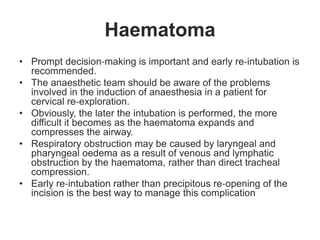 Haematoma
• Prompt decision‐making is important and early re‐intubation is
recommended.
• The anaesthetic team should be aware of the problems
involved in the induction of anaesthesia in a patient for
cervical re‐exploration.
• Obviously, the later the intubation is performed, the more
difficult it becomes as the haematoma expands and
compresses the airway.
• Respiratory obstruction may be caused by laryngeal and
pharyngeal oedema as a result of venous and lymphatic
obstruction by the haematoma, rather than direct tracheal
compression.
• Early re‐intubation rather than precipitous re‐opening of the
incision is the best way to manage this complication
 