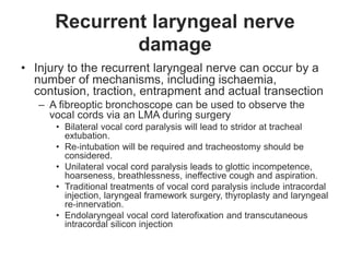 Recurrent laryngeal nerve
damage
• Injury to the recurrent laryngeal nerve can occur by a
number of mechanisms, including ischaemia,
contusion, traction, entrapment and actual transection
– A fibreoptic bronchoscope can be used to observe the
vocal cords via an LMA during surgery
• Bilateral vocal cord paralysis will lead to stridor at tracheal
extubation.
• Re‐intubation will be required and tracheostomy should be
considered.
• Unilateral vocal cord paralysis leads to glottic incompetence,
hoarseness, breathlessness, ineffective cough and aspiration.
• Traditional treatments of vocal cord paralysis include intracordal
injection, laryngeal framework surgery, thyroplasty and laryngeal
re‐innervation.
• Endolaryngeal vocal cord laterofixation and transcutaneous
intracordal silicon injection
 