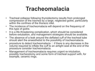 Tracheomalacia
• Tracheal collapse following thyroidectomy results from prolonged
compression of the trachea by a large, neglected goitre, particularly
within the confines of the thoracic inlet.
• The incidence of tracheomalacia will depend on the frequency of
this type of goitre.
• It is a life‐threatening complication, which should be considered
before extubation, and management strategies should be available.
• The absence of a leak around the deflated cuff of the tracheal tube
should alert the anaesthetist to the possibility of tracheomalacia.
• procedure to detect tracheomalacia if there is any decrease in the
volume required to inflate the cuff to an airtight seal at the end of the
procedure consider tracheomalacia.
• Management of tracheomalacia requires urgent re‐intubation,
possibly tracheostomy and some form of tracheal support with, for
example, ceramic rings.
 