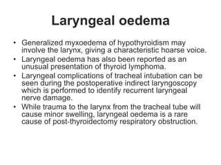 Laryngeal oedema
• Generalized myxoedema of hypothyroidism may
involve the larynx, giving a characteristic hoarse voice.
• Laryngeal oedema has also been reported as an
unusual presentation of thyroid lymphoma.
• Laryngeal complications of tracheal intubation can be
seen during the postoperative indirect laryngoscopy
which is performed to identify recurrent laryngeal
nerve damage.
• While trauma to the larynx from the tracheal tube will
cause minor swelling, laryngeal oedema is a rare
cause of post‐thyroidectomy respiratory obstruction.
 