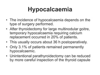 Hypocalcaemia
• The incidence of hypocalcaemia depends on the
type of surgery performed.
• After thyroidectomy for large multinodular goitre,
temporary hypocalcaemia requiring calcium
replacement occurred in 20% of patients.
• This usually occurs about 36 h postoperatively.
• Only 3.1% of patients remained permanently
hypocalcaemic.
• Unintentional parathyroidectomy can be reduced
by more careful inspection of the thyroid capsule
 