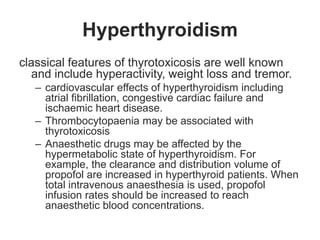 Hyperthyroidism
classical features of thyrotoxicosis are well known
and include hyperactivity, weight loss and tremor.
– cardiovascular effects of hyperthyroidism including
atrial fibrillation, congestive cardiac failure and
ischaemic heart disease.
– Thrombocytopaenia may be associated with
thyrotoxicosis
– Anaesthetic drugs may be affected by the
hypermetabolic state of hyperthyroidism. For
example, the clearance and distribution volume of
propofol are increased in hyperthyroid patients. When
total intravenous anaesthesia is used, propofol
infusion rates should be increased to reach
anaesthetic blood concentrations.
 