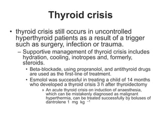 Thyroid crisis
• thyroid crisis still occurs in uncontrolled
hyperthyroid patients as a result of a trigger
such as surgery, infection or trauma.
– Supportive management of thyroid crisis includes
hydration, cooling, inotropes and, formerly,
steroids.
• Beta‐blockade, using propranolol, and antithyroid drugs
are used as the first‐line of treatment.
• Esmolol was successful in treating a child of 14 months
who developed a thyroid crisis 3 h after thyroidectomy
» An acute thyroid crisis on induction of anaesthesia,
which can be mistakenly diagnosed as malignant
hyperthermia, can be treated successfully by boluses of
dantrolene 1 mg kg –1
 