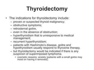 Thyroidectomy
• The indications for thyroidectomy include:
– proven or suspected thyroid malignancy;
– obstructive symptoms;
– retrosternal goitre,
– even in the absence of obstruction;
– hyperthyroidism that is unresponsive to medical
management;
– recurrent hyperthyroidism;
– patients with Hashimoto’s disease, goitre and
hypothyroidism usually respond to thyroxine therapy,
– but thyroidectomy would be indicated if there is any
suspicion of superimposed lymphoma.
• cosmetic reasons; anxiety (patients with a small goitre may
insist on having it removed);
 