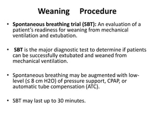 Weaning Procedure
• Spontaneous breathing trial (SBT): An evaluation of a
patient’s readiness for weaning from mechanical
ventilation and extubation.
• SBT is the major diagnostic test to determine if patients
can be successfully extubated and weaned from
mechanical ventilation.
• Spontaneous breathing may be augmented with low-
level (≤ 8 cm H2O) of pressure support, CPAP, or
automatic tube compensation (ATC).
• SBT may last up to 30 minutes.
 