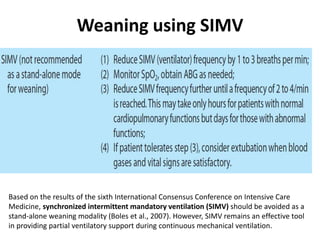 Weaning using SIMV
Based on the results of the sixth International Consensus Conference on Intensive Care
Medicine, synchronized intermittent mandatory ventilation (SIMV) should be avoided as a
stand-alone weaning modality (Boles et al., 2007). However, SIMV remains an effective tool
in providing partial ventilatory support during continuous mechanical ventilation.
 