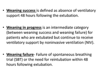 • Weaning success is defined as absence of ventilatory
support 48 hours following the extubation.
• Weaning in progress is an intermediate category
(between weaning success and weaning failure) for
patients who are extubated but continue to receive
ventilatory support by noninvasive ventilation (NIV).
• Weaning failure- Failure of spontaneous breathing
trial (SBT) or the need for reintubation within 48
hours following extubation.
 