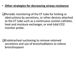 • Other strategies for decreasing airway resistance
Periodic monitoring of the ET tube for kinking or
obstructions by secretions, or other devices attached
to the ET tube such as a continuous suction catheter,
heat and moisture exchanger, or end-tidal CO2
monitor probe.
Endotracheal suctioning to remove retained
secretions and use of bronchodilators to relieve
bronchospasm
 
