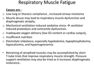 Respiratory Muscle Fatigue
Causes are :
o Low lung or thoracic compliance , increased airway resistance
o Muscle disuse may lead to respiratory muscle dysfunction and
diaphragmatic atrophy.
o Mechanical ventilation-induced oxidative stress  ventilator
induced proteolysis and contractile dysfunction.
o Inadequate oxygen delivery (low O2 content or cardiac output),
o Insufficient nutrition
o Electrolyte imbalance, especially hypokalemia, hypophosphatemia,
hypocalcemia, and hypomagnesemia.
• Retraining of atrophied muscles may be accomplished by short
T-tube trials that improve respiratory muscle strength. Pressure
support ventilation may also be tried as it increases diaphragmatic
endurance .
 
