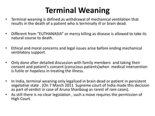 Terminal Weaning
• Terminal weaning is defined as withdrawal of mechanical ventilation that
results in the death of a patient who is terminally ill or brain dead.
• Different from “EUTHANASIA” or mercy killing as disease is allowed to take its
natural course to death.
• Ethical and moral concerns and legal issues arise before ending mechanical
ventilatory support.
• Only done after detailed discussion with family members and taking their
consent and patient’s consent (conscious patients)when medical intervention
is futile or hopeless in treating the illness.
• In India, terminal weaning only legalised in brain dead or patient in persistent
vegetative state . (On 7 March 2011 Supreme court of India made this decision
as part of verdict in case of Aruna Shanbaug as rarest of rare cases).
• As still there is no clear legislation , such a move requires the permission of
High Court.
 