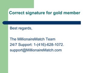 Correct signature for gold member


Best regards,

The MillionaireMatch Team
24/7 Support: 1-(416)-628-1072.
support@MillionaireMatch.com
 