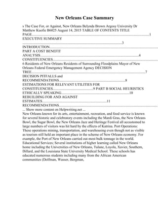 New Orleans Case Summary
s The Case For, or Against, New Orleans Belynda Brown Argosy University Dr
Matthew Kuofie B6025 August 14, 2015 TABLE OF CONTENTS TITLE
PAGE...................................................................................................................................1
EXECUTIVE SUMMARY
...............................................................................................................3
INTRODUCTION.........................................................................................................................
PART A COST BENEFIT
ANALYSIS..............................................................................................................4
CONSTITUENCIES......................................................................................................................
6 Residents of New Orleans Residents of Surrounding Floodplains Mayor of New
Orleans Federal Emergency Management Agency DECISION
TREE...............................................................................................................................7
DECISION PITFALLS and
RECOMMENDATIONS..........................................................................8
ESTIMATIONS FOR RELEVANT UTILITIES FOR
CONSTITUENCIES.............................................9 PART B SOCIAL HEURISTICS
ETHICALLY SPEAKING............................................................................10
REBUILDING FOR AND AGAINST
ESTIMATES........................................................................11
RECOMMENDATIONS..............................................................................................................1
... Show more content on Helpwriting.net ...
New Orleans known for its arts, entertainment, recreation, and food service is known
for several historic and celebratory events including the Mardi Gras, the New Orleans
Bowl, the Sugar Bowl, the New Orleans Jazz and Heritage Festival all accustomed to
large numbers of visitors was hit hard by the effects of Katrina. Port Operations:
These operations mining, transportation, and warehousing even though not as visible
as tourism still held an important place in the scheme of New Orleans economy. For
example, the Port of New Orleans carried out most bulk tonnage in the world.
Educational Services; Several institutions of higher learning called New Orleans
home including the Universities of New Orleans, Tulane, Loyola, Xavier, Southern,
Dillard, and the Louisiana State University Medical School. These schools has
educated numerous students including many from the African American
communities (Dolfman, Wasser, Bergman,
 