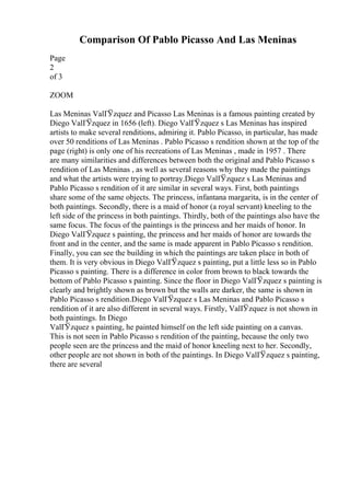 Comparison Of Pablo Picasso And Las Meninas
Page
2
of 3
ZOOM
Las Meninas ValГЎzquez and Picasso Las Meninas is a famous painting created by
Diego ValГЎzquez in 1656 (left). Diego ValГЎzquez s Las Meninas has inspired
artists to make several renditions, admiring it. Pablo Picasso, in particular, has made
over 50 renditions of Las Meninas . Pablo Picasso s rendition shown at the top of the
page (right) is only one of his recreations of Las Meninas , made in 1957 . There
are many similarities and differences between both the original and Pablo Picasso s
rendition of Las Meninas , as well as several reasons why they made the paintings
and what the artists were trying to portray.Diego ValГ
Ўzquez s Las Meninas and
Pablo Picasso s rendition of it are similar in several ways. First, both paintings
share some of the same objects. The princess, infantana margarita, is in the center of
both paintings. Secondly, there is a maid of honor (a royal servant) kneeling to the
left side of the princess in both paintings. Thirdly, both of the paintings also have the
same focus. The focus of the paintings is the princess and her maids of honor. In
Diego ValГЎzquez s painting, the princess and her maids of honor are towards the
front and in the center, and the same is made apparent in Pablo Picasso s rendition.
Finally, you can see the building in which the paintings are taken place in both of
them. It is very obvious in Diego ValГЎzquez s painting, put a little less so in Pablo
Picasso s painting. There is a difference in color from brown to black towards the
bottom of Pablo Picasso s painting. Since the floor in Diego ValГЎzquez s painting is
clearly and brightly shown as brown but the walls are darker, the same is shown in
Pablo Picasso s rendition.Diego ValГЎzquez s Las Meninas and Pablo Picasso s
rendition of it are also different in several ways. Firstly, ValГ
Ўzquez is not shown in
both paintings. In Diego
ValГЎzquez s painting, he painted himself on the left side painting on a canvas.
This is not seen in Pablo Picasso s rendition of the painting, because the only two
people seen are the princess and the maid of honor kneeling next to her. Secondly,
other people are not shown in both of the paintings. In Diego ValГЎzquez s painting,
there are several
 