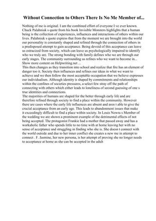 Without Connection to Others There Is No Me Member of...
Nothing of me is original. I am the combined effort of everyone I ve ever known.
Chuck Palahniuk s quote from his book Invisible Monsters highlights that a human
being is the collection of experiences, influences and interactions of others within our
lives. Palahniuk s quote express that from the moment we are brought into the world
our personality is constantly shaped and refined through the connection of others in
a predisposed attempt to gain acceptance. Being devoid of this acceptance can leave
us ostracized from society, which can leave us psychologically impaired to identify
who we truly are. The strong bonding with family defines who we are through our
early stages. The community surrounding us refines who we want to become in...
Show more content on Helpwriting.net ...
This then changes as they transition into school and realize that fire has an element of
danger too it. Society then influences and refines our ideas in what we want to
achieve and we then follow the most acceptable occupation that we believe expresses
our individualism. Although identity is shaped by commitments and relationships
within the confines of societies pressures, a select few stray off the path of
connecting with others which either leads to loneliness of second guessing of one s
true identities and connections.
The majorities of humans are shaped for the better through early life and are
therefore refined through society to find a place within the community. However
there are cases where the early life influences are absent and aren t able to give the
crucial acceptance from an early age. This leads to abandonment issues that make
it exceedingly difficult to find a place within society. In Louis Nowra s Member of
the wedding we are shown a prominent example of the detrimental effects of not
being accepted. The protagonist Frankie had a mother that passed away and has a
workaholic father who spends little to no time with at home leaving her with no
sense of acceptance and struggling in finding who she is. She doesn t connect with
the world outside and due to her inner conflict she creates a new me in attempt to
connect . F. Jasmine, her new persona, is her attempt of proving she no longer needs
to acceptance at home as she can be accepted in the adult
 