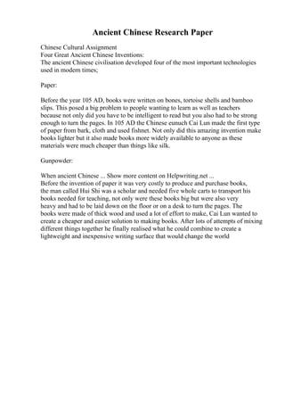 Ancient Chinese Research Paper
Chinese Cultural Assignment
Four Great Ancient Chinese Inventions:
The ancient Chinese civilisation developed four of the most important technologies
used in modern times;
Paper:
Before the year 105 AD, books were written on bones, tortoise shells and bamboo
slips. This posed a big problem to people wanting to learn as well as teachers
because not only did you have to be intelligent to read but you also had to be strong
enough to turn the pages. In 105 AD the Chinese eunuch Cai Lun made the first type
of paper from bark, cloth and used fishnet. Not only did this amazing invention make
books lighter but it also made books more widely available to anyone as these
materials were much cheaper than things like silk.
Gunpowder:
When ancient Chinese ... Show more content on Helpwriting.net ...
Before the invention of paper it was very costly to produce and purchase books,
the man called Hui Shi was a scholar and needed five whole carts to transport his
books needed for teaching, not only were these books big but were also very
heavy and had to be laid down on the floor or on a desk to turn the pages. The
books were made of thick wood and used a lot of effort to make, Cai Lun wanted to
create a cheaper and easier solution to making books. After lots of attempts of mixing
different things together he finally realised what he could combine to create a
lightweight and inexpensive writing surface that would change the world
 