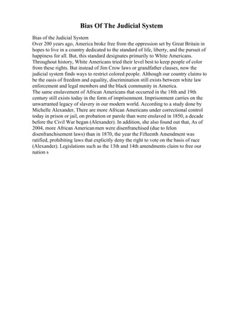 Bias Of The Judicial System
Bias of the Judicial System
Over 200 years ago, America broke free from the oppression set by Great Britain in
hopes to live in a country dedicated to the standard of life, liberty, and the pursuit of
happiness for all. But, this standard designates primarily to White Americans.
Throughout history, White Americans tried their level best to keep people of color
from these rights. But instead of Jim Crow laws or grandfather clauses, now the
judicial system finds ways to restrict colored people. Although our country claims to
be the oasis of freedom and equality, discrimination still exists between white law
enforcement and legal members and the black community in America.
The same enslavement of African Americans that occurred in the 18th and 19th
century still exists today in the form of imprisonment. Imprisonment carries on the
unwarranted legacy of slavery in our modern world. According to a study done by
Michelle Alexander, There are more African Americans under correctional control
today in prison or jail, on probation or parole than were enslaved in 1850, a decade
before the Civil War began (Alexander). In addition, she also found out that, As of
2004, more African Americanmen were disenfranchised (due to felon
disenfranchisement laws) than in 1870, the year the Fifteenth Amendment was
ratified, prohibiting laws that explicitly deny the right to vote on the basis of race
(Alexander). Legislations such as the 13th and 14th amendments claim to free our
nation s
 