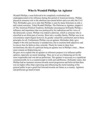 Who Is Wendell Phillips An Agitator
Wendell Phillips, a man believed to be completely overlooked and
underappreciated in his influence during this period of American history. Phillips
played an immense role in the abolition movement before and even after the Civil
War; Hofstadter goes on to state that Phillips is seen by many historians as only a
dull witted extremist. Titled Wendell Phillips: The Patrician as Agitator, chapter 6
of The American Political Tradition, Hofstadter encompasses brilliantly Phillips s
influence and importance that was portrayed by his radicalism and his views of
the democratic system. Phillips was indeed a patrician, which is someone who is
classified as an elitist part of society. Born into a wealthy family, Phillips was in no
circumstance unprivileged; however, he greatly valued the constitution and its basic
principles for all. Furthermore Phillips was an agitator. Hofstadter didn t give
chapter 6 this title just because it sounded nice, but to examine both adjectives and
to convey how he believes they coincide. Thusly he wants to show how
revolutionary the idea of a patrician being an agitator was in Phillips s time.... Show
more content on Helpwriting.net ...
He goes on to explain that an agitator or reformers purpose is to influence public
opinion, especially on moral standings. They are to act as a balancing act for the
more responsible and vote driven politicians, The agitator is necessary to a republican
commonwealth; he is a counterweight to sloth and indifference. Hofstadter states, that
Phillips had an immense mission towards moral progression and believed that there
was no higher office than expressing and influencing the moral standing of the
general public to put a good foot forward towards our future as a country. Agitators
and politicians go hand in hand
 