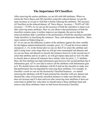 The Importance Of Classifiers
After removing the useless attributes, we are left with 640 attributes. When we
retrain the Naive Bayes and J48 classifiers using this reduced dataset, we got the
same accuracy as we got in A(d) that is before reducing the attributes. The accuracy
of Classifiers on the reduced dataset: в¦Ѓ Naive Bayes: Accuracy = 70.85% в¦Ѓ J48:
Accuracy = 72.95% As we can see the accuracy of both the classifiers is intact even
after removing many attributes. Here we can observe that performance of both the
classifiers remains same, it neither improves nor degrade, this proves that the
removed attribute didn t contribute to the performance of both the classifiers and didn
t help classifiers in classifying the instances. Thus, such dimensions should be... Show
more content on Helpwriting.net ...
в¦Ѓ As we can see the difference in plots of the attributes against the class variable
for the highest ranked attributes(for example, pixel_14_15) and the lowest ranked
ones(pixel_2_11), in the former plot we can see that if we select this attribute and
split it using some value range then we will get more meaningful sub datasets and
we can use those sub datasets to classify the instances however in the second case if
select that attribute and try to split it, we will get impure data and we won t be able
to classify data as almost all instances have similar value for pixel_2_11 attribute.
Here, the first attribute has high information gain however the second attribute has 0
information gain. в¦Ѓ It s not safe to remove all the attributes with Information gain
as 0. We should remove the attributes with IG 0 and run the classifier to make sure
that performance has not degraded by removing those attributes. For example, In
classifier s result we can see the Incorrectly Classified Instances , we started
removing the attributes with IG 0 and retrained the classifier with new dataset and
checked the value of incorrectly classified instances to make sure that that value
does not increase and if it does and even after removing more attributes it does not
come back to global low value then we should retrieve those attributes back and
remove only those attributes when we had lowest Incorrectly Classified
 