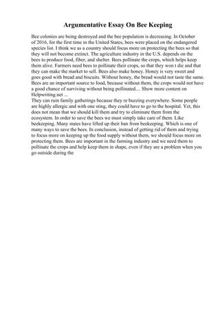 Argumentative Essay On Bee Keeping
Bee colonies are being destroyed and the bee population is decreasing. In October
of 2016, for the first time in the United States, bees were placed on the endangered
species list. I think we as a country should focus more on protecting the bees so that
they will not become extinct. The agriculture industry in the U.S. depends on the
bees to produce food, fiber, and shelter. Bees pollinate the crops, which helps keep
them alive. Farmers need bees to pollinate their crops, so that they won t die and that
they can make the market to sell. Bees also make honey. Honey is very sweet and
goes good with bread and biscuits. Without honey, the bread would not taste the same.
Bees are an important source to food, because without them, the crops would not have
a good chance of surviving without being pollinated.... Show more content on
Helpwriting.net ...
They can ruin family gatherings because they re buzzing everywhere. Some people
are highly allergic and with one sting, they could have to go to the hospital. Yet, this
does not mean that we should kill them and try to eliminate them from the
ecosystem. In order to save the bees we must simply take care of them. Like
beekeeping. Many states have lifted up their ban from beekeeping. Which is one of
many ways to save the bees. In conclusion, instead of getting rid of them and trying
to focus more on keeping up the food supply without them, we should focus more on
protecting them. Bees are important in the farming industry and we need them to
pollinate the crops and help keep them in shape, even if they are a problem when you
go outside during the
 