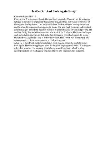 Inside Out And Back Again Essay
Charlotte Russell1/6/15
Essayperiod 2 In the novel Inside Out and Back Again by Thanha Lai, the universal
refugee experience is expressed through the title, and Ha s individual experience of
fleeing and finding home. This essay will show the hardships of turning inside out
and how hard it is coming back again. In Inside Out and Back Again an independent,
determined girl named Ha flees her home in Vietnam because of war and poverty. Ha
and her family flee to Alabama to start a better life. In Alabama, Ha faces challenges
such as bullying, and racism that make her stronger to come back again. In Inside
Out and Back Again Ha s life is turned inside out. Ha s father was in the Navy and
was captured. ... Show more content on Helpwriting.net ...
After Ha is faced with hardships and grief from fleeing home she starts to come
back again. Ha was struggling to learn the English language until Miss. Washington
offered to tutor her. Ha says my vocabulary grows (Page 166)! which is a big
accomplishment for Ha because she didn t know any English when she came
 