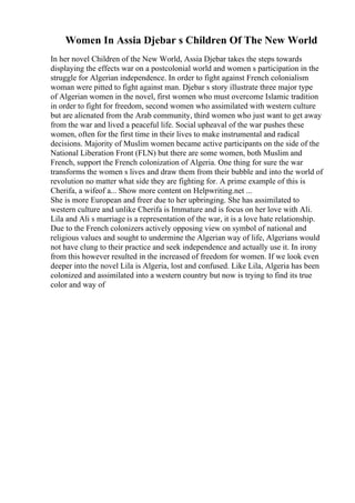 Women In Assia Djebar s Children Of The New World
In her novel Children of the New World, Assia Djebar takes the steps towards
displaying the effects war on a postcolonial world and women s participation in the
struggle for Algerian independence. In order to fight against French colonialism
woman were pitted to fight against man. Djebar s story illustrate three major type
of Algerian women in the novel, first women who must overcome Islamic tradition
in order to fight for freedom, second women who assimilated with western culture
but are alienated from the Arab community, third women who just want to get away
from the war and lived a peaceful life. Social upheaval of the war pushes these
women, often for the first time in their lives to make instrumental and radical
decisions. Majority of Muslim women became active participants on the side of the
National Liberation Front (FLN) but there are some women, both Muslim and
French, support the French colonization of Algeria. One thing for sure the war
transforms the women s lives and draw them from their bubble and into the world of
revolution no matter what side they are fighting for. A prime example of this is
Cherifa, a wifeof a... Show more content on Helpwriting.net ...
She is more European and freer due to her upbringing. She has assimilated to
western culture and unlike Cherifa is Immature and is focus on her love with Ali.
Lila and Ali s marriage is a representation of the war, it is a love hate relationship.
Due to the French colonizers actively opposing view on symbol of national and
religious values and sought to undermine the Algerian way of life, Algerians would
not have clung to their practice and seek independence and actually use it. In irony
from this however resulted in the increased of freedom for women. If we look even
deeper into the novel Lila is Algeria, lost and confused. Like Lila, Algeria has been
colonized and assimilated into a western country but now is trying to find its true
color and way of
 