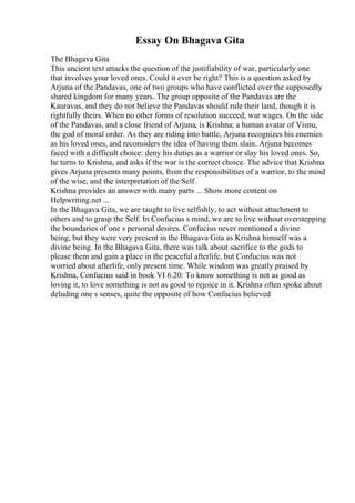 Essay On Bhagava Gita
The Bhagava Gita
This ancient text attacks the question of the justifiability of war, particularly one
that involves your loved ones. Could it ever be right? This is a question asked by
Arjuna of the Pandavas, one of two groups who have conflicted over the supposedly
shared kingdom for many years. The group opposite of the Pandavas are the
Kauravas, and they do not believe the Pandavas should rule their land, though it is
rightfully theirs. When no other forms of resolution succeed, war wages. On the side
of the Pandavas, and a close friend of Arjuna, is Krishna; a human avatar of Visnu,
the god of moral order. As they are riding into battle, Arjuna recognizes his enemies
as his loved ones, and reconsiders the idea of having them slain. Arjuna becomes
faced with a difficult choice: deny his duties as a warrior or slay his loved ones. So,
he turns to Krishna, and asks if the war is the correct choice. The advice that Krishna
gives Arjuna presents many points, from the responsibilities of a warrior, to the mind
of the wise, and the interpretation of the Self.
Krishna provides an answer with many parts ... Show more content on
Helpwriting.net ...
In the Bhagava Gita, we are taught to live selfishly, to act without attachment to
others and to grasp the Self. In Confucius s mind, we are to live without overstepping
the boundaries of one s personal desires. Confucius never mentioned a divine
being, but they were very present in the Bhagava Gita as Krishna himself was a
divine being. In the Bhagava Gita, there was talk about sacrifice to the gods to
please them and gain a place in the peaceful afterlife, but Confucius was not
worried about afterlife, only present time. While wisdom was greatly praised by
Krishna, Confucius said in book VI 6.20: To know something is not as good as
loving it, to love something is not as good to rejoice in it. Krishna often spoke about
deluding one s senses, quite the opposite of how Confucius believed
 