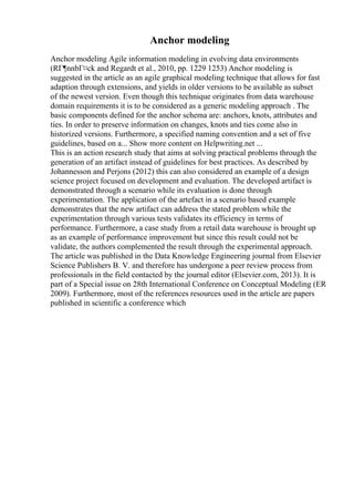 Anchor modeling
Anchor modeling Agile information modeling in evolving data environments
(RГ¶nnbГ¤ck and Regardt et al., 2010, pp. 1229 1253) Anchor modeling is
suggested in the article as an agile graphical modeling technique that allows for fast
adaption through extensions, and yields in older versions to be available as subset
of the newest version. Even though this technique originates from data warehouse
domain requirements it is to be considered as a generic modeling approach . The
basic components defined for the anchor schema are: anchors, knots, attributes and
ties. In order to preserve information on changes, knots and ties come also in
historized versions. Furthermore, a specified naming convention and a set of five
guidelines, based on a... Show more content on Helpwriting.net ...
This is an action research study that aims at solving practical problems through the
generation of an artifact instead of guidelines for best practices. As described by
Johannesson and Perjons (2012) this can also considered an example of a design
science project focused on development and evaluation. The developed artifact is
demonstrated through a scenario while its evaluation is done through
experimentation. The application of the artefact in a scenario based example
demonstrates that the new artifact can address the stated problem while the
experimentation through various tests validates its efficiency in terms of
performance. Furthermore, a case study from a retail data warehouse is brought up
as an example of performance improvement but since this result could not be
validate, the authors complemented the result through the experimental approach.
The article was published in the Data Knowledge Engineering journal from Elsevier
Science Publishers B. V. and therefore has undergone a peer review process from
professionals in the field contacted by the journal editor (Elsevier.com, 2013). It is
part of a Special issue on 28th International Conference on Conceptual Modeling (ER
2009). Furthermore, most of the references resources used in the article are papers
published in scientific a conference which
 