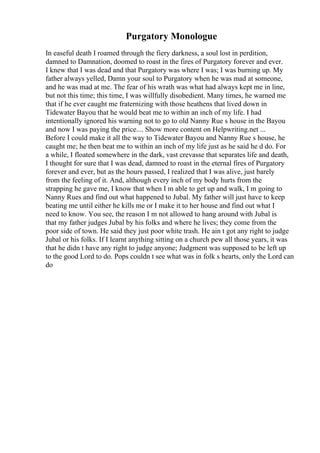 Purgatory Monologue
In easeful death I roamed through the fiery darkness, a soul lost in perdition,
damned to Damnation, doomed to roast in the fires of Purgatory forever and ever.
I knew that I was dead and that Purgatory was where I was; I was burning up. My
father always yelled, Damn your soul to Purgatory when he was mad at someone,
and he was mad at me. The fear of his wrath was what had always kept me in line,
but not this time; this time, I was willfully disobedient. Many times, he warned me
that if he ever caught me fraternizing with those heathens that lived down in
Tidewater Bayou that he would beat me to within an inch of my life. I had
intentionally ignored his warning not to go to old Nanny Rue s house in the Bayou
and now I was paying the price.... Show more content on Helpwriting.net ...
Before I could make it all the way to Tidewater Bayou and Nanny Rue s house, he
caught me; he then beat me to within an inch of my life just as he said he d do. For
a while, I floated somewhere in the dark, vast crevasse that separates life and death,
I thought for sure that I was dead, damned to roast in the eternal fires of Purgatory
forever and ever, but as the hours passed, I realized that I was alive, just barely
from the feeling of it. And, although every inch of my body hurts from the
strapping he gave me, I know that when I m able to get up and walk, I m going to
Nanny Rues and find out what happened to Jubal. My father will just have to keep
beating me until either he kills me or I make it to her house and find out what I
need to know. You see, the reason I m not allowed to hang around with Jubal is
that my father judges Jubal by his folks and where he lives; they come from the
poor side of town. He said they just poor white trash. He ain t got any right to judge
Jubal or his folks. If I learnt anything sitting on a church pew all those years, it was
that he didn t have any right to judge anyone; Judgment was supposed to be left up
to the good Lord to do. Pops couldn t see what was in folk s hearts, only the Lord can
do
 
