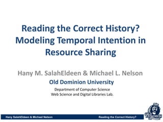 Reading the Correct History?
Modeling Temporal Intention in
Resource Sharing
Hany SalahEldeen & Michael Nelson Reading the Correct History?
Hany M. SalahEldeen & Michael L. Nelson
Old Dominion University
Department of Computer Science
Web Science and Digital Libraries Lab.
 