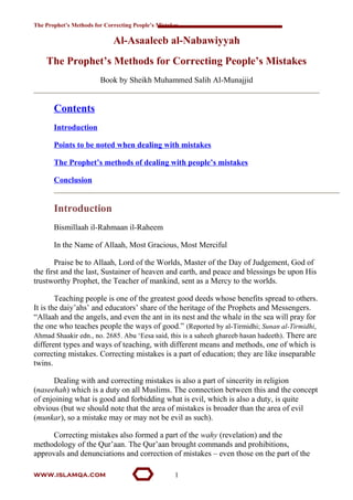 The Prophet’s Methods for Correcting People’s Mistakes
Al-Asaaleeb al-Nabawiyyah
The Prophet’s Methods for Correcting People’s Mistakes
Book by Sheikh Muhammed Salih Al-Munajjid
Contents
Introduction
Points to be noted when dealing with mistakes
The Prophet’s methods of dealing with people’s mistakes
Conclusion
Introduction
Bismillaah il-Rahmaan il-Raheem
In the Name of Allaah, Most Gracious, Most Merciful
Praise be to Allaah, Lord of the Worlds, Master of the Day of Judgement, God of
the first and the last, Sustainer of heaven and earth, and peace and blessings be upon His
trustworthy Prophet, the Teacher of mankind, sent as a Mercy to the worlds.
Teaching people is one of the greatest good deeds whose benefits spread to others.
It is the daiy’ahs’ and educators’ share of the heritage of the Prophets and Messengers.
“Allaah and the angels, and even the ant in its nest and the whale in the sea will pray for
the one who teaches people the ways of good.” (Reported by al-Tirmidhi; Sunan al-Tirmidhi,
Ahmad Shaakir edn., no. 2685. Abu ‘Eesa said, this is a saheeh ghareeb hasan hadeeth). There are
different types and ways of teaching, with different means and methods, one of which is
correcting mistakes. Correcting mistakes is a part of education; they are like inseparable
twins.
Dealing with and correcting mistakes is also a part of sincerity in religion
(naseehah) which is a duty on all Muslims. The connection between this and the concept
of enjoining what is good and forbidding what is evil, which is also a duty, is quite
obvious (but we should note that the area of mistakes is broader than the area of evil
(munkar), so a mistake may or may not be evil as such).
Correcting mistakes also formed a part of the wahy (revelation) and the
methodology of the Qur’aan. The Qur’aan brought commands and prohibitions,
approvals and denunciations and correction of mistakes – even those on the part of the
www.islamqa.com 1
 