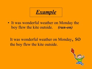 Example It was wonderful weather on Monday the boy flew the kite outside.  (run-on) It was wonderful weather on Monday , so  the boy flew the kite outside. 