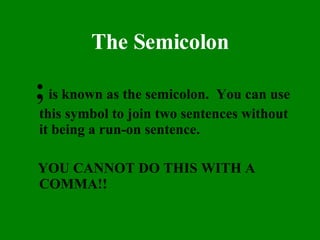 The Semicolon ;  is known as the semicolon.  You can use this symbol to join two sentences without it being a run-on sentence.  YOU CANNOT DO THIS WITH A COMMA!! 