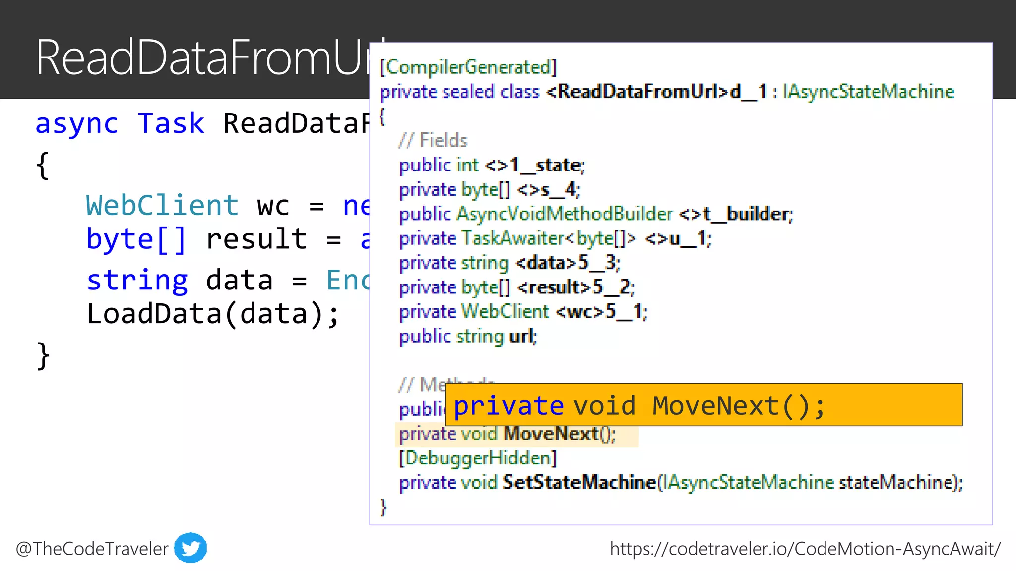 @TheCodeTraveler https://codetraveler.io/CodeMotion-AsyncAwait/
async Task ReadDataFromUrl(string url)
{
WebClient wc = new WebClient();
byte[] result = await wc.DownloadDataTaskAsync(url);
string data = Encoding.ASCII.GetString(result);
LoadData(data);
}
private void MoveNext();
 