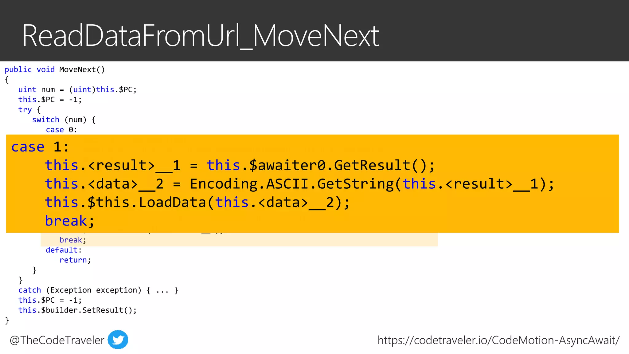 @TheCodeTraveler https://codetraveler.io/CodeMotion-AsyncAwait/
public void MoveNext()
{
uint num = (uint)this.$PC;
this.$PC = -1;
try {
switch (num) {
case 0:
this.<wc>__0 = new WebClient();
this.$awaiter0 = this.<wc>__0.DownloadDataTaskAsync(this.url).GetAwaiter();
this.$PC = 1;
...
return;
break;
case 1:
this.<result>__1 = this.$awaiter0.GetResult();
this.<data>__2 = Encoding.ASCII.GetString(this.<result>__1);
this.$this.LoadData(this.<data>__2);
break;
default:
return;
}
}
catch (Exception exception) { ... }
this.$PC = -1;
this.$builder.SetResult();
}
case 1:
this.<result>__1 = this.$awaiter0.GetResult();
this.<data>__2 = Encoding.ASCII.GetString(this.<result>__1);
this.$this.LoadData(this.<data>__2);
break;
 