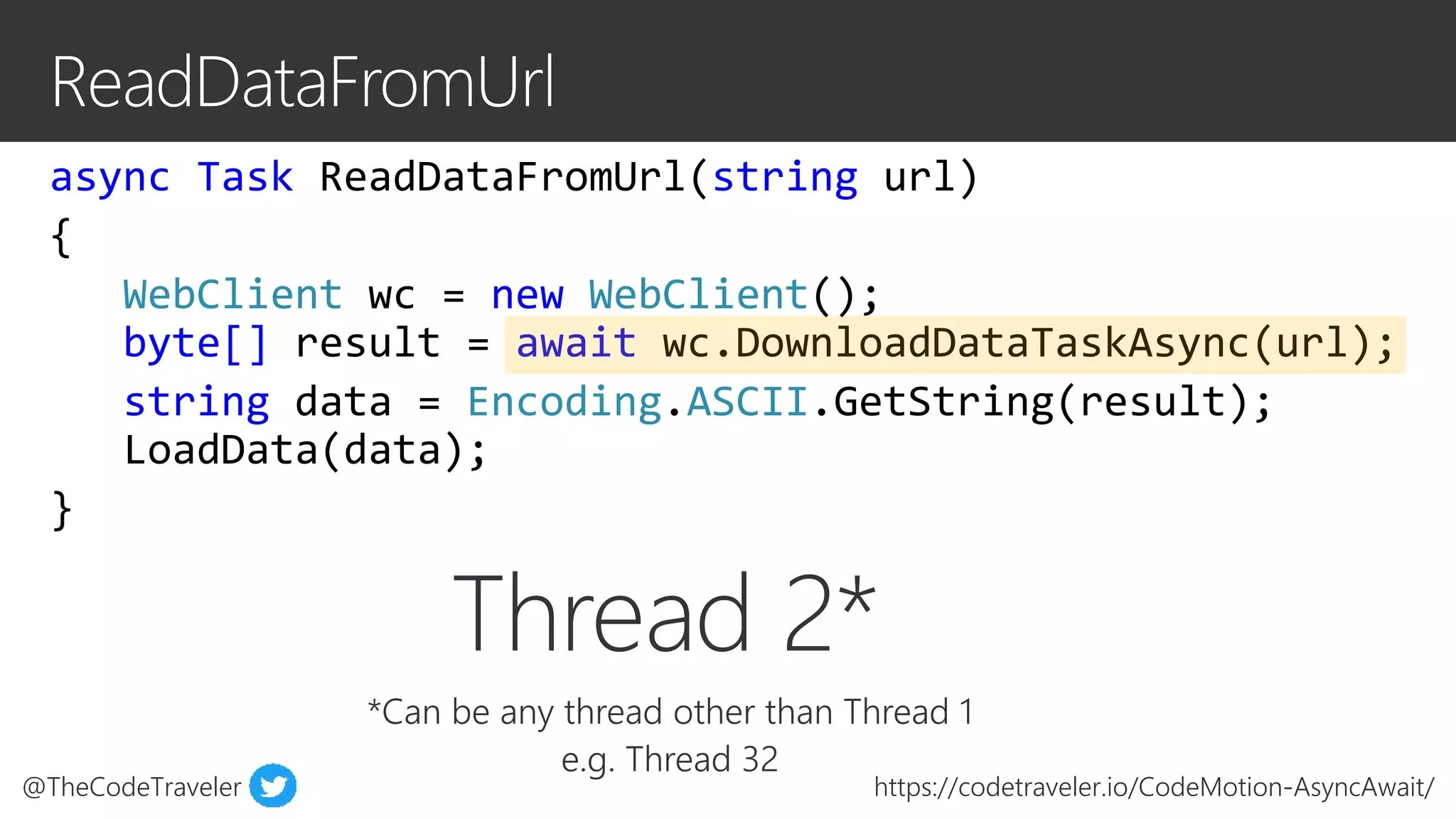 @TheCodeTraveler https://codetraveler.io/CodeMotion-AsyncAwait/
async Task ReadDataFromUrl(string url)
{
WebClient wc = new WebClient();
byte[] result = await wc.DownloadDataTaskAsync(url);
string data = Encoding.ASCII.GetString(result);
LoadData(data);
}
Thread 2*
*Can be any thread other than Thread 1
e.g. Thread 32
 