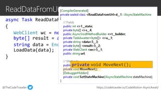 @TheCodeTraveler https://codetraveler.io/CodeMotion-AsyncAwait/
async Task ReadDataFromUrl(string url)
{
WebClient wc = new WebClient();
byte[] result = await wc.DownloadDataTaskAsync(url);
string data = Encoding.ASCII.GetString(result);
LoadData(data);
}
private void MoveNext();
 