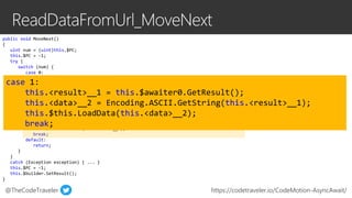@TheCodeTraveler https://codetraveler.io/CodeMotion-AsyncAwait/
public void MoveNext()
{
uint num = (uint)this.$PC;
this.$PC = -1;
try {
switch (num) {
case 0:
this.<wc>__0 = new WebClient();
this.$awaiter0 = this.<wc>__0.DownloadDataTaskAsync(this.url).GetAwaiter();
this.$PC = 1;
...
return;
break;
case 1:
this.<result>__1 = this.$awaiter0.GetResult();
this.<data>__2 = Encoding.ASCII.GetString(this.<result>__1);
this.$this.LoadData(this.<data>__2);
break;
default:
return;
}
}
catch (Exception exception) { ... }
this.$PC = -1;
this.$builder.SetResult();
}
case 1:
this.<result>__1 = this.$awaiter0.GetResult();
this.<data>__2 = Encoding.ASCII.GetString(this.<result>__1);
this.$this.LoadData(this.<data>__2);
break;
 