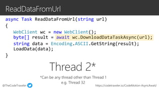 @TheCodeTraveler https://codetraveler.io/CodeMotion-AsyncAwait/
async Task ReadDataFromUrl(string url)
{
WebClient wc = new WebClient();
byte[] result = await wc.DownloadDataTaskAsync(url);
string data = Encoding.ASCII.GetString(result);
LoadData(data);
}
Thread 2*
*Can be any thread other than Thread 1
e.g. Thread 32
 